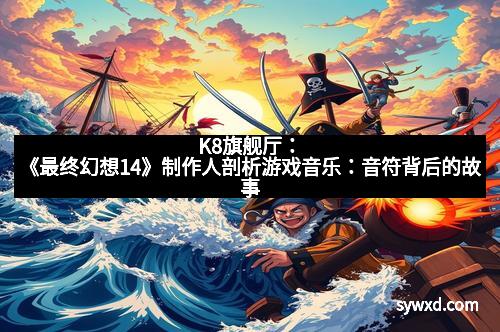 K8旗舰厅：《最终幻想14》制作人剖析游戏音乐：音符背后的故事